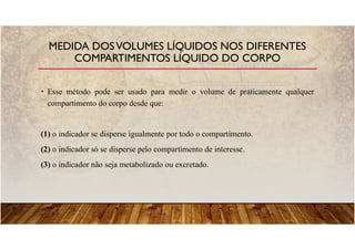 • Esse método pode ser usado para medir o volume de praticamente qualquer
compartimento do corpo desde que:
(1) o indicador se disperse igualmente por todo o compartimento.
(2) o indicador só se disperse pelo compartimento de interesse.
(3) o indicador não seja metabolizado ou excretado.
MEDIDA DOSVOLUMES LÍQUIDOS NOS DIFERENTES
COMPARTIMENTOS LÍQUIDO DO CORPO
 