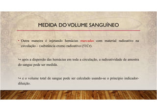 • Outra maneira é injetando hemácias marcadas com material radioativo na
circulação – (substância cromo radioativo (51Cr).
após a dispersão das hemácias em toda a circulação, a radioatividade de amostra
do sangue pode ser medida.
e o volume total de sangue pode ser calculado usando-se o princípio indicador-
diluição.
MEDIDA DOVOLUME SANGUÍNEO
 