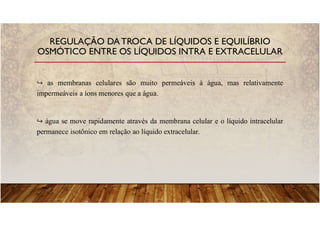as membranas celulares são muito permeáveis à água, mas relativamente
impermeáveis a íons menores que a água.
água se move rapidamente através da membrana celular e o líquido intracelular
permanece isotônico em relação ao líquido extracelular.
REGULAÇÃO DATROCA DE LÍQUIDOS E EQUILÍBRIO
OSMÓTICO ENTRE OS LÍQUIDOS INTRA E EXTRACELULAR
 