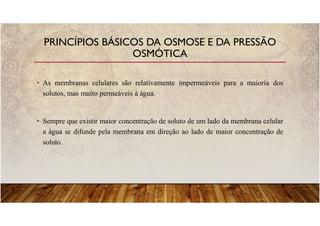 • As membranas celulares são relativamente impermeáveis para a maioria dos
solutos, mas muito permeáveis à água.
• Sempre que existir maior concentração de soluto de um lado da membrana celular
a água se difunde pela membrana em direção ao lado de maior concentração de
soluto.
PRINCÍPIOS BÁSICOS DA OSMOSE E DA PRESSÃO
OSMÓTICA
 