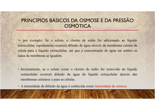 por exemplo: Se o soluto, o cloreto de sódio for adicionado ao líquido
extracelular, rapidamente ocorrerá difusão de água através da membrana celular da
célula para o líquido extracelular, até que a concentração de água em ambos os
lados da membrana se igualem.
• Inversamente, se o soluto como o cloreto de sódio for removido do líquido
extracelular ocorrerá difusão de água do líquido extracelular através das
membranas celulares e para as células.
• A intensidade da difusão da água é conhecida como intensidade da osmose.
PRINCÍPIOS BÁSICOS DA OSMOSE E DA PRESSÃO
OSMÓTICA
 