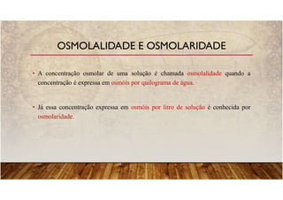 • A concentração osmolar de uma solução é chamada osmolalidade quando a
concentração é expressa em osmóis por quilograma de água.
• Já essa concentração expressa em osmóis por litro de solução é conhecida por
osmolaridade.
OSMOLALIDADE E OSMOLARIDADE
 