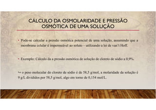 • Pode-se calcular a pressão osmótica potencial de uma solução, assumindo que a
membrana celular é impermeável ao soluto – utilizando a lei de van’t Hoff.
• Exemplo: Cálculo da a pressão osmótica de solução de cloreto de sódio a 0,9%.
o peso molecular do cloreto de sódio é de 58,5 g/mol, a molaridade da solução é
9 g/L divididos por 58,5 g/mol, algo em torno de 0,154 mol/L.
CÁLCULO DA OSMOLARIDADE E PRESSÃO
OSMÓTICA DE UMA SOLUÇÃO
 