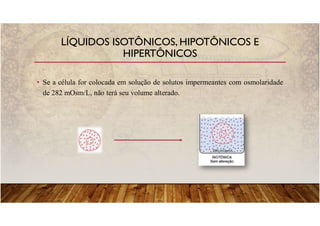LÍQUIDOS ISOTÔNICOS, HIPOTÔNICOS E
HIPERTÔNICOS
• Se a célula for colocada em solução de solutos impermeantes com osmolaridade
de 282 mOsm/L, não terá seu volume alterado.
 