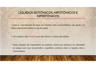 pois as concentrações de água, nos líquidos intra e extracelulares, são iguais e os
solutos não podem entrar ou sair da célula.
tal solução é dita isotônica por não alterar o volume das células.
• Essas soluções são importantes na medicina clínica por poderem ser infundidas
no sangue sem risco de perturbar o equilíbrio osmótico entre os líquidos intra e
extracelulares.
LÍQUIDOS ISOTÔNICOS, HIPOTÔNICOS E
HIPERTÔNICOS
 