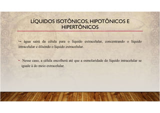 água sairá da célula para o líquido extracelular, concentrando o líquido
intracelular e diluindo o líquido extracelular.
• Nesse caso, a célula encolherá até que a osmolaridade do líquido intracelular se
iguale à do meio extracelular.
LÍQUIDOS ISOTÔNICOS, HIPOTÔNICOS E
HIPERTÔNICOS
 