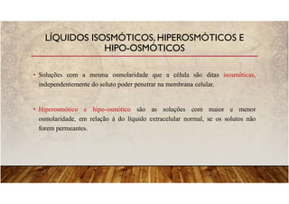 • Soluções com a mesma osmolaridade que a célula são ditas isosmóticas,
independentemente do soluto poder penetrar na membrana celular.
• Hiperosmótico e hipo-osmótico são as soluções com maior e menor
osmolaridade, em relação à do líquido extracelular normal, se os solutos não
forem permeantes.
LÍQUIDOS ISOSMÓTICOS, HIPEROSMÓTICOS E
HIPO-OSMÓTICOS
 