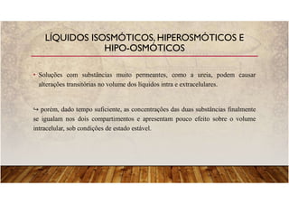 • Soluções com substâncias muito permeantes, como a ureia, podem causar
alterações transitórias no volume dos líquidos intra e extracelulares.
porém, dado tempo suficiente, as concentrações das duas substâncias finalmente
se igualam nos dois compartimentos e apresentam pouco efeito sobre o volume
intracelular, sob condições de estado estável.
LÍQUIDOS ISOSMÓTICOS, HIPEROSMÓTICOS E
HIPO-OSMÓTICOS
 