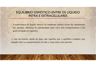 • A transferência de líquido (através da membrana celular) ocorre tão rapidamente
que qualquer diferença de osmolaridade entre esses dois compartimentos é em
geral corrigida em segundos.
esse movimento rápido da água, não significa que o equilíbrio completo seja
atingido entre os compartimentos de todo o corpo neste curto período.
EQUÍLIBRIO OSMÓTICO ENTRE OS LÍQUIDO
INTRA E EXTRACELULARES
 