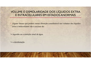 • Alguns fatores que podem causar alteração considerável nos volumes dos líquidos
extra e intracelulares são o excesso de:
ingestão ou a retenção renal de água.
a desidratação.
VOLUME E OSMOLARIDADE DOS LÍQUIDOS EXTRA
E INTRACELULARES EM ESTADOS ANORMAIS
 