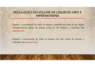 • Quando a concentração de sódio no plasma é reduzida por mais do que alguns
miliequivalentes abaixo do normal (cerca de 142 mEq/L), o indivíduo tem
hiponatremia.
• Quando a concentração de sódio no plasma está alta, acima do normal, o
indivíduo tem hipernatremia.
REGULAÇÃO DOVOLUME DE LÍQUIDOS: HIPO E
HIPERNATREMIA
 