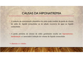 • A redução da concentração plasmática de sódio pode resultar da perda de cloreto
de sódio do líquido extracelular ou de adição excessiva de água ao líquido
extracelular.
• A perda primária de cloreto de sódio geralmente resulta em hiponatremia–
desidratação e é associada à redução do volume do líquido extracelular.
diarreia e o vômito.
CAUSAS DA HIPONATREMIA
 