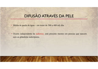 • Média de perda de água – em torno de 300 a 400 mL/dia.
• Ocorre independente da sudorese, está presente mesmo em pessoas que nascem
sem as glândulas sudoríparas.
DIFUSÃO ATRAVÉS DA PELE
 