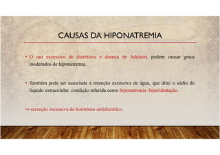 • O uso excessivo de diuréticos e doença de Addison, podem causar graus
moderados de hiponatremia.
• Também pode ser associada à retenção excessiva de água, que dilui o sódio do
líquido extracelular, condição referida como hiponatremia–hiperidratação.
secreção excessiva de hormônio antidiurético.
CAUSAS DA HIPONATREMIA
 