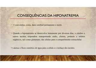 • convulsões, coma, dano cerebral permanente e morte.
• Quando a hiponatremia se desenvolve lentamente por diversos dias, o cérebro e
outros tecidos respondem transportando sódio, cloreto, potássio e solutos
orgânicos, tais como glutamato, das células para o compartimento extracelular.
atenua o fluxo osmótico de água para a célula e o inchaço dos tecidos.
CONSEQUÊNCIAS DA HIPONATREMIA
 