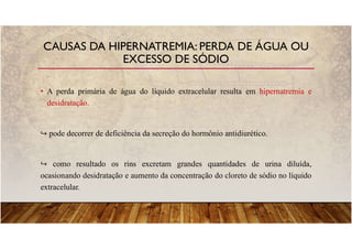 • A perda primária de água do líquido extracelular resulta em hipernatremia e
desidratação.
pode decorrer de deficiência da secreção do hormônio antidiurético.
como resultado os rins excretam grandes quantidades de urina diluída,
ocasionando desidratação e aumento da concentração do cloreto de sódio no líquido
extracelular.
CAUSAS DA HIPERNATREMIA: PERDA DE ÁGUA OU
EXCESSO DE SÓDIO
 