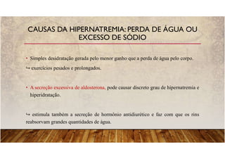 • Simples desidratação gerada pelo menor ganho que a perda de água pelo corpo.
exercícios pesados e prolongados.
• A secreção excessiva de aldosterona, pode causar discreto grau de hipernatremia e
hiperidratação.
estimula também a secreção de hormônio antidiurético e faz com que os rins
reabsorvam grandes quantidades de água.
CAUSAS DA HIPERNATREMIA: PERDA DE ÁGUA OU
EXCESSO DE SÓDIO
 