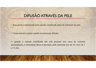 • Essa perda é minimizada pela camada cornificada cheia de colesterol da pele.
forma barreira contra a perda excessiva por difusão.
quando a camada cornificada não está presente (em casos de extensas
queimaduras), a intensidade dessa evaporação pode aumentar por até 10 vezes de 3
a 5 L/dia.
DIFUSÃO ATRAVÉS DA PELE
 