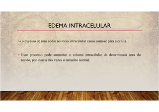 o excesso de íons sódio no meio intracelular causa osmose para a célula.
• Esse processo pode aumentar o volume intracelular de determinada área do
tecido, por duas a três vezes o tamanho normal.
EDEMA INTRACELULAR
 