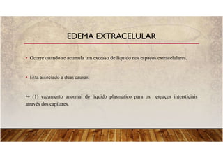 • Ocorre quando se acumula um excesso de líquido nos espaços extracelulares.
• Esta associado a duas causas:
(1) vazamento anormal de líquido plasmático para os espaços intersticiais
através dos capilares.
EDEMA EXTRACELULAR
 