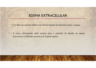 (2) falha do sistema linfático de retornar líquido do interstício para o sangue.
• A causa clinicamente mais comum para o acúmulo de líquido no espaço
intersticial é a filtração excessiva do líquido capilar.
EDEMA EXTRACELULAR
 