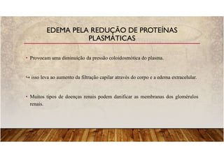 • Provocam uma diminuição da pressão coloidosmótica do plasma.
isso leva ao aumento da filtração capilar através do corpo e a edema extracelular.
• Muitos tipos de doenças renais podem danificar as membranas dos glomérulos
renais.
EDEMA PELA REDUÇÃO DE PROTEÍNAS
PLASMÁTICAS
 