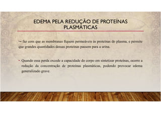 faz com que as membranas fiquem permeáveis às proteínas do plasma, e permite
que grandes quantidades dessas proteínas passem para a urina.
• Quando essa perda excede a capacidade do corpo em sintetizar proteínas, ocorre a
redução da concentração de proteínas plasmáticas, podendo provocar edema
generalizado grave.
EDEMA PELA REDUÇÃO DE PROTEÍNAS
PLASMÁTICAS
 