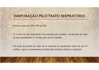 • Perda em torno de 300 a 400 mL/dia.
• O ar entra no trato respiratório, fica saturado por umidade, com pressão de vapor
de aproximadamente 47 mmHg, antes de ser expelido.
• Em razão da pressão do vapor do ar inspirado ser geralmente menor do que 47
mmHg, a água é continuamente perdida pelos pulmões durante a respiração.
EVAPORAÇÃO PELO TRATO RESPIRATÓRIO
 