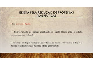 • Ex: cirrose do fígado.
desenvolvimento de grandes quantidades de tecido fibroso entre as células
parenquimatosas do fígado.
resulta na produção insuficiente de proteínas do plasma, ocasionando redução da
pressão coloidosmótica do plasma e edema generalizado.
EDEMA PELA REDUÇÃO DE PROTEÍNAS
PLASMÁTICAS
 
