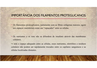 • Os filamentos proteoglicanos, juntamente com as fibras colágenas maiores, agem
nos espaços intersticiais como um “espaçador” entre as células.
• Os nutrientes e os íons não se difundem de imediato através das membranas
celulares.
sem o espaço adequado entre as células, esses nutrientes, eletrólitos e resíduos
celulares não podem ser rapidamente trocados entre os capilares sanguíneos e as
células localizadas distantes.
IMPORTÂNCIA DOS FILAMENTOS PROTEGLICANOS
 