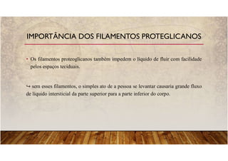 • Os filamentos proteoglicanos também impedem o líquido de fluir com facilidade
pelos espaços teciduais.
sem esses filamentos, o simples ato de a pessoa se levantar causaria grande fluxo
de líquido intersticial da parte superior para a parte inferior do corpo.
IMPORTÂNCIA DOS FILAMENTOS PROTEGLICANOS
 