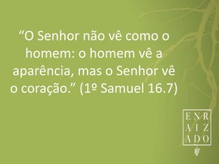 “O Senhor não vê como o
homem: o homem vê a
aparência, mas o Senhor vê
o coração.” (1º Samuel 16.7)
 