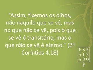 “Assim, fixemos os olhos,
não naquilo que se vê, mas
no que não se vê, pois o que
se vê é transitório, mas o
que não se vê é eterno.” (2ª
Coríntios 4.18)
 