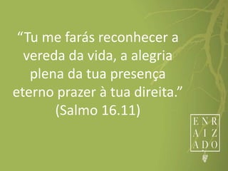 “Tu me farás reconhecer a
vereda da vida, a alegria
plena da tua presença
eterno prazer à tua direita.”
(Salmo 16.11)
 