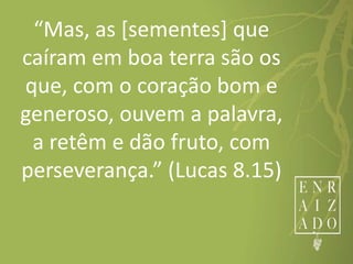 “Mas, as [sementes] que
caíram em boa terra são os
que, com o coração bom e
generoso, ouvem a palavra,
a retêm e dão fruto, com
perseverança.” (Lucas 8.15)
 