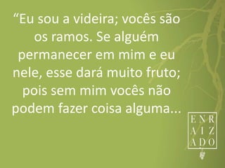 “Eu sou a videira; vocês são
os ramos. Se alguém
permanecer em mim e eu
nele, esse dará muito fruto;
pois sem mim vocês não
podem fazer coisa alguma...
 