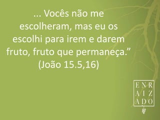 ... Vocês não me
escolheram, mas eu os
escolhi para irem e darem
fruto, fruto que permaneça.”
(João 15.5,16)
 