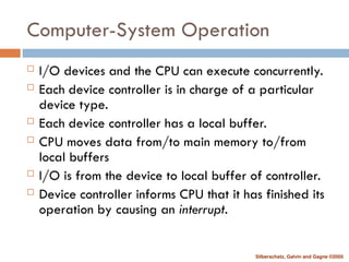 Silberschatz, Galvin and Gagne ©2005
Computer-System Operation
 I/O devices and the CPU can execute concurrently.
 Each device controller is in charge of a particular
device type.
 Each device controller has a local buffer.
 CPU moves data from/to main memory to/from
local buffers
 I/O is from the device to local buffer of controller.
 Device controller informs CPU that it has finished its
operation by causing an interrupt.
 