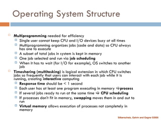 Silberschatz, Galvin and Gagne ©2005
Operating System Structure
 Multiprogramming needed for efficiency
 Single user cannot keep CPU and I/O devices busy at all times
 Multiprogramming organizes jobs (code and data) so CPU always
has one to execute
 A subset of total jobs in system is kept in memory
 One job selected and run via job scheduling
 When it has to wait (for I/O for example), OS switches to another
job
 Timesharing (multitasking) is logical extension in which CPU switches
jobs so frequently that users can interact with each job while it is
running, creating interactive computing
 Response time should be < 1 second
 Each user has at least one program executing in memory process
 If several jobs ready to run at the same time  CPU scheduling
 If processes don’t fit in memory, swapping moves them in and out to
run
 Virtual memory allows execution of processes not completely in
memory
 