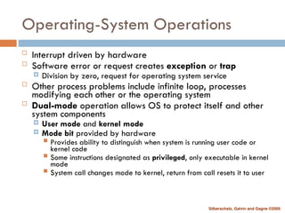 Silberschatz, Galvin and Gagne ©2005
Operating-System Operations
 Interrupt driven by hardware
 Software error or request creates exception or trap
 Division by zero, request for operating system service
 Other process problems include infinite loop, processes
modifying each other or the operating system
 Dual-mode operation allows OS to protect itself and other
system components
 User mode and kernel mode
 Mode bit provided by hardware
 Provides ability to distinguish when system is running user code or
kernel code
 Some instructions designated as privileged, only executable in kernel
mode
 System call changes mode to kernel, return from call resets it to user
 