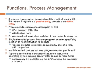 Silberschatz, Galvin and Gagne ©2005
Functions: Process Management
 A process is a program in execution. It is a unit of work within
the system. Program is a passive entity, process is an active
entity.
 Process needs resources to accomplish its task
 CPU, memory, I/O, files
 Initialization data
 Process termination requires reclaim of any reusable resources
 Single-threaded process has one program counter specifying
location of next instruction to execute
 Process executes instructions sequentially, one at a time,
until completion
 Multi-threaded process has one program counter per thread
 Typically system has many processes, some user, some
operating system running concurrently on one or more CPUs
 Concurrency by multiplexing the CPUs among the processes
/ threads
 