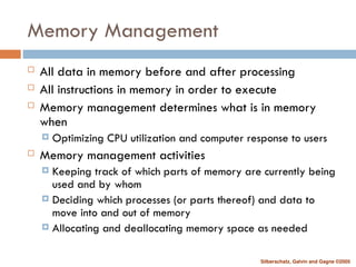 Silberschatz, Galvin and Gagne ©2005
Memory Management
 All data in memory before and after processing
 All instructions in memory in order to execute
 Memory management determines what is in memory
when
 Optimizing CPU utilization and computer response to users
 Memory management activities
 Keeping track of which parts of memory are currently being
used and by whom
 Deciding which processes (or parts thereof) and data to
move into and out of memory
 Allocating and deallocating memory space as needed
 