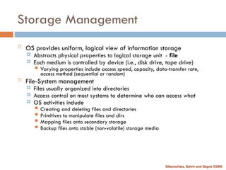 Silberschatz, Galvin and Gagne ©2005
Storage Management
 OS provides uniform, logical view of information storage
 Abstracts physical properties to logical storage unit - file
 Each medium is controlled by device (i.e., disk drive, tape drive)
 Varying properties include access speed, capacity, data-transfer rate,
access method (sequential or random)
 File-System management
 Files usually organized into directories
 Access control on most systems to determine who can access what
 OS activities include
 Creating and deleting files and directories
 Primitives to manipulate files and dirs
 Mapping files onto secondary storage
 Backup files onto stable (non-volatile) storage media
 