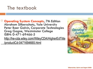 Silberschatz, Galvin and Gagne ©2005
The textbook
 Operating System Concepts, 7th Edition
Abraham Silberschatz, Yale University
Peter Baer Galvin, Corporate Technologies
Greg Gagne, Westminster College
ISBN: 0-471-69466-5
http://he-cda.wiley.com/WileyCDA/HigherEdTitle
/productCd-0471694665.html
 
