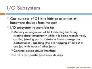 Silberschatz, Galvin and Gagne ©2005
I/O Subsystem
 One purpose of OS is to hide peculiarities of
hardware devices from the user
 I/O subsystem responsible for
 Memory management of I/O including buffering
(storing data temporarily while it is being transferred),
caching (storing parts of data in faster storage for
performance), spooling (the overlapping of output of
one job with input of other jobs)
 General device-driver interface
 Drivers for specific hardware devices
 