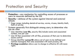 Silberschatz, Galvin and Gagne ©2005
Protection and Security
 Protection – any mechanism for controlling access of processes or
users to resources defined by the OS
 Security – defense of the system against internal and external
attacks
 Huge range, including denial-of-service, worms, viruses, identity theft,
theft of service
 Systems generally first distinguish among users, to determine who
can do what
 User identities (user IDs, security IDs) include name and associated
number, one per user
 User ID then associated with all files, processes of that user to determine
access control
 Group identifier (group ID) allows set of users to be defined and
controls managed, then also associated with each process, file
 Privilege escalation allows user to change to effective ID with more
rights
 
