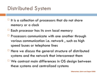 Silberschatz, Galvin and Gagne ©2005
Distributed System
 It is a collection of processors that do not share
memory or a clock
 Each processor has its own local memory
 Processors communicate with one another through
various communication i.e. network , such as high
speed buses or telephone lines
 Here we discuss the general structure of distributed
systems and the network that interconnect them
 We contrast main differences in OS design between
these systems and centralized systems
 