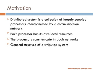 Silberschatz, Galvin and Gagne ©2005
Motivation
 Distributed system is a collection of loosely coupled
processors interconnected by a communication
network
 Each processor has its own local resources
 The processors communicate through networks
 General structure of distributed system
 