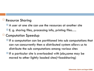 Silberschatz, Galvin and Gagne ©2005
 Resource Sharing
 A user at one site can use the resources at another site
 E. g. sharing files, processing info, printing files….
 Computation Speedup
 If a computation can be partitioned into sub computations that
can run concurrently then a distributed system allows us to
distribute the sub computations among various sites
 If a particular site is overloaded with jobs,some may be
moved to other lightly loaded sites(=loadsharing)
 