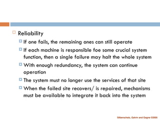 Silberschatz, Galvin and Gagne ©2005
 Reliability
 If one fails, the remaining ones can still operate
 If each machine is responsible foe some crucial system
function, then a single failure may halt the whole system
 With enough redundancy, the system can continue
operation
 The system must no longer use the services of that site
 When the failed site recovers/ is repaired, mechanisms
must be available to integrate it back into the system
 